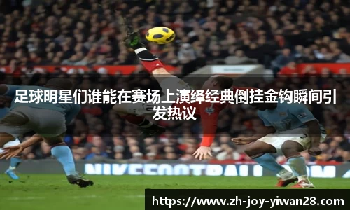 足球明星们谁能在赛场上演绎经典倒挂金钩瞬间引发热议